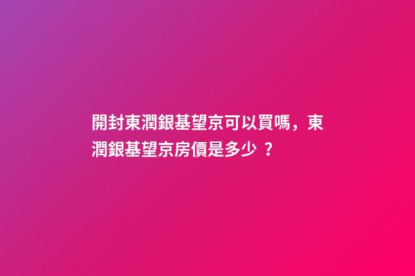 開封東潤銀基望京可以買嗎，東潤銀基望京房價是多少？